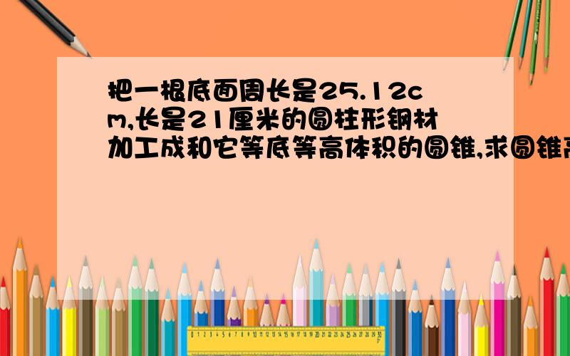 把一根底面周长是25.12cm,长是21厘米的圆柱形钢材加工成和它等底等高体积的圆锥,求圆锥高