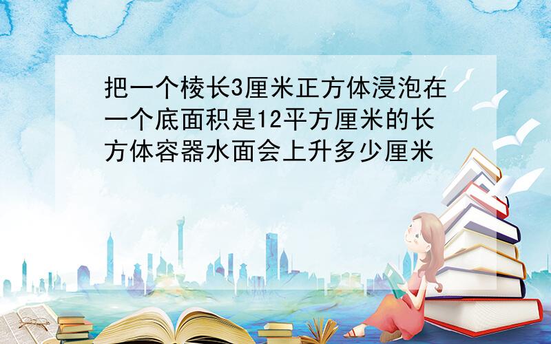 把一个棱长3厘米正方体浸泡在一个底面积是12平方厘米的长方体容器水面会上升多少厘米