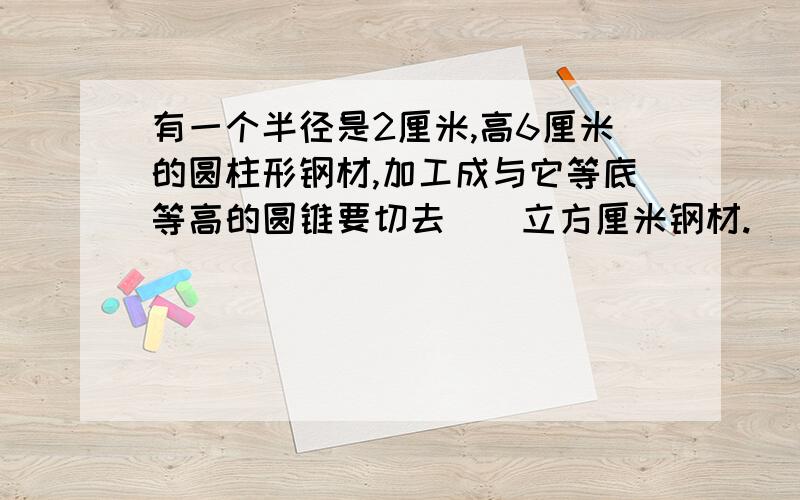 有一个半径是2厘米,高6厘米的圆柱形钢材,加工成与它等底等高的圆锥要切去（）立方厘米钢材.