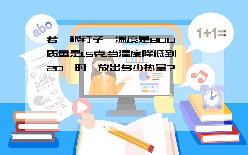 若一根钉子,温度是800℃,质量是1.5克.当温度降低到20℃时,放出多少热量?