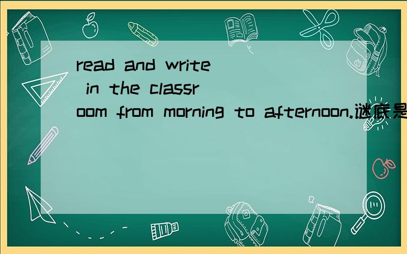 read and write in the classroom from morning to afternoon.谜底是什么,用英文写