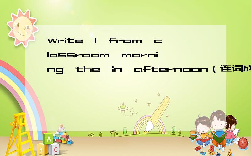 write,I,from,classroom,morning,the,in,afternoon（连词成句）