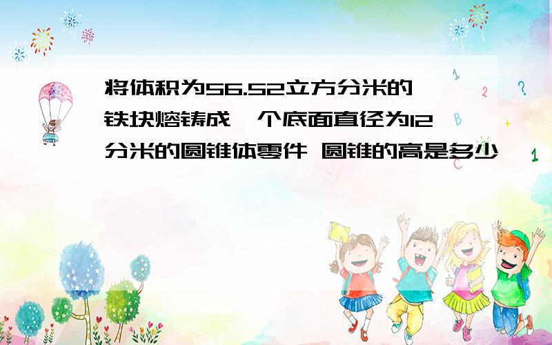 将体积为56.52立方分米的铁块熔铸成一个底面直径为12分米的圆锥体零件 圆锥的高是多少