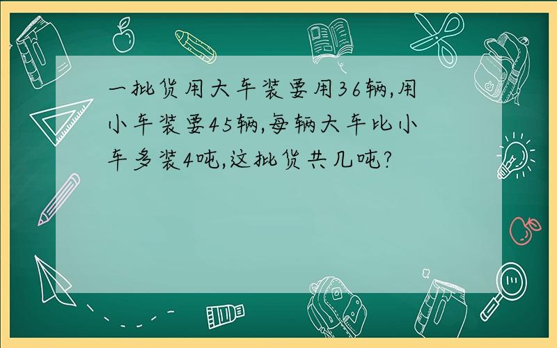 一批货用大车装要用36辆,用小车装要45辆,每辆大车比小车多装4吨,这批货共几吨?