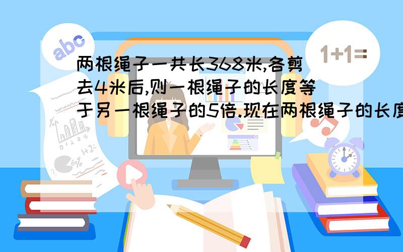 两根绳子一共长368米,各剪去4米后,则一根绳子的长度等于另一根绳子的5倍.现在两根绳子的长度各是多少米