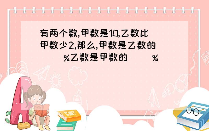 有两个数,甲数是10,乙数比甲数少2,那么,甲数是乙数的( )%乙数是甲数的( )%