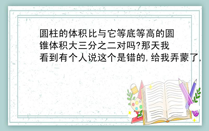 圆柱的体积比与它等底等高的圆锥体积大三分之二对吗?那天我看到有个人说这个是错的,给我弄蒙了,