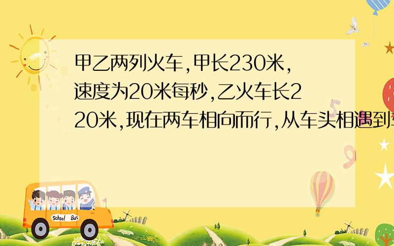 甲乙两列火车,甲长230米,速度为20米每秒,乙火车长220米,现在两车相向而行,从车头相遇到车尾相离需要9秒,