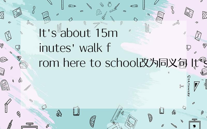 It's about 15minutes' walk from here to school改为同义句 It's about 15___ ___ ___ from here to ...