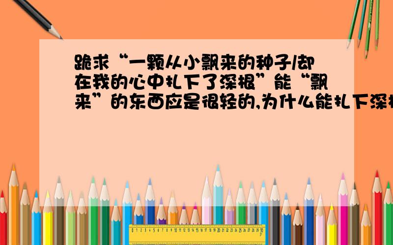 跪求“一颗从小飘来的种子/却在我的心中扎下了深根”能“飘来”的东西应是很轻的,为什么能扎下深根?这样写不矛盾吗?