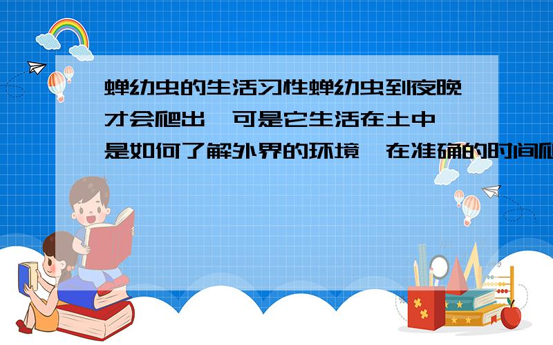 蝉幼虫的生活习性蝉幼虫到夜晚才会爬出,可是它生活在土中,是如何了解外界的环境,在准确的时间爬出的呢?是生物钟还是根据土壤温度或湿度,或者别的