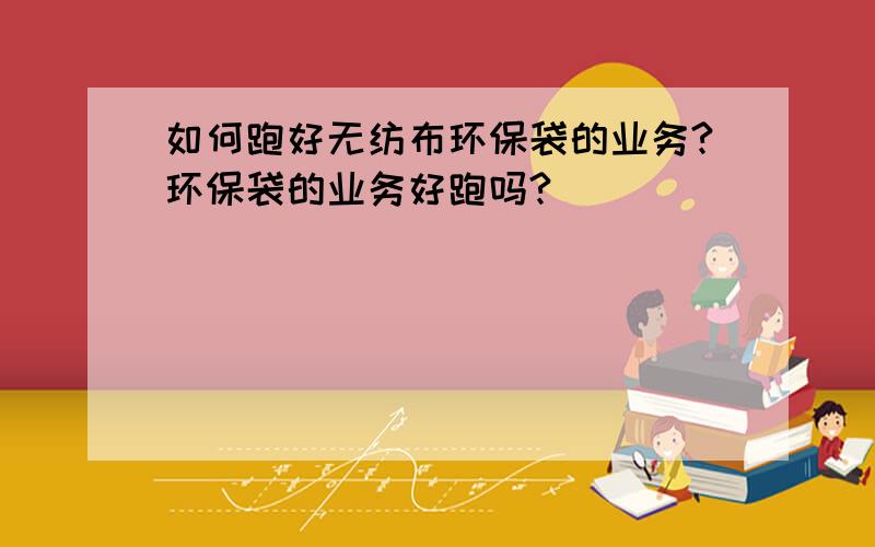 如何跑好无纺布环保袋的业务?环保袋的业务好跑吗?