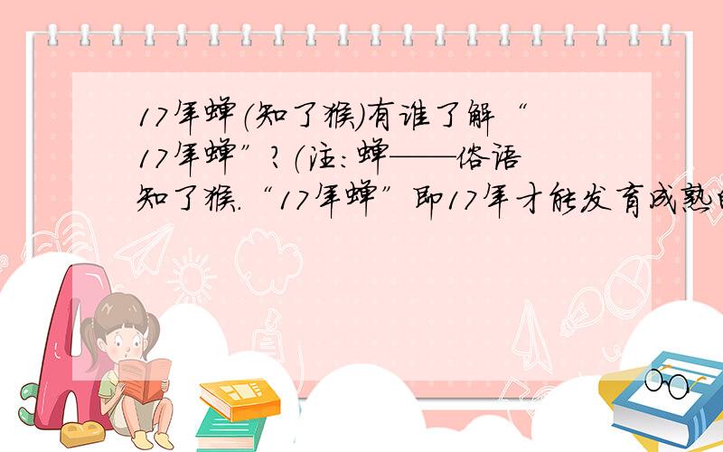 17年蝉（知了猴）有谁了解“17年蝉”?（注：蝉——俗语知了猴.“17年蝉”即17年才能发育成熟的蝉的一个品种）.有一次在央视的动物世界里看见某地区有“17年蝉”,甚是费解,