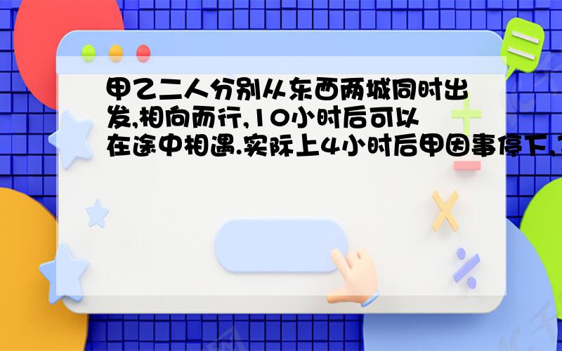 甲乙二人分别从东西两城同时出发,相向而行,10小时后可以在途中相遇.实际上4小时后甲因事停下,乙又走了12小时才与甲相遇,求乙单独走完这段路程,需要多少小时?而且不要x*y=? 谢谢了好的加5