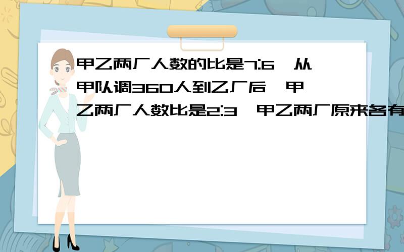 甲乙两厂人数的比是7:6,从甲队调360人到乙厂后,甲、乙两厂人数比是2:3,甲乙两厂原来各有多少人?记得列式计算