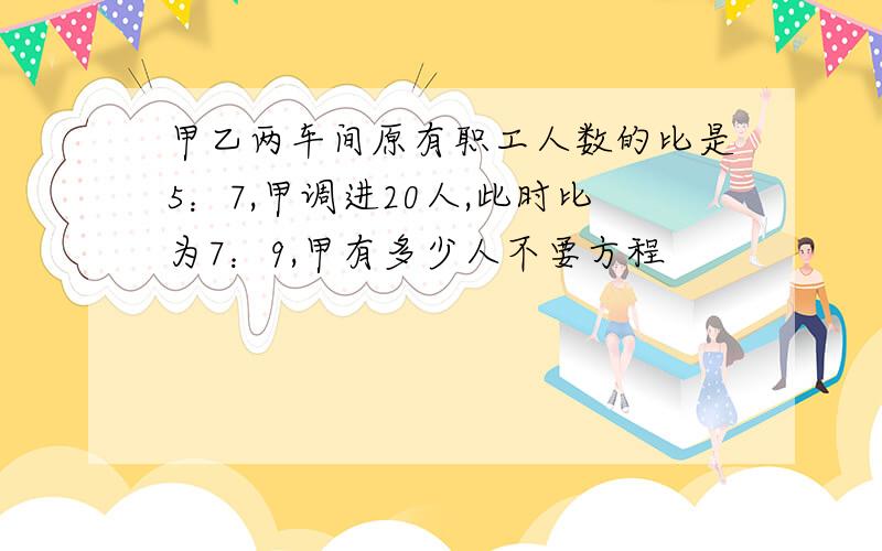 甲乙两车间原有职工人数的比是5：7,甲调进20人,此时比为7：9,甲有多少人不要方程