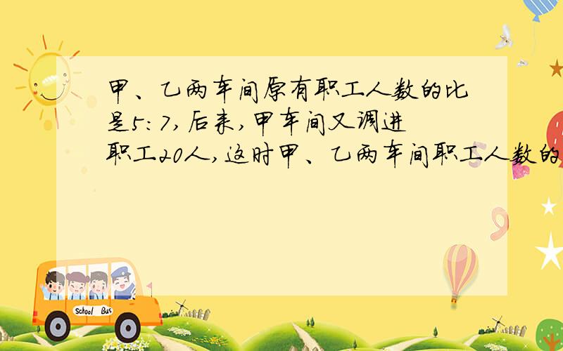 甲、乙两车间原有职工人数的比是5:7,后来,甲车间又调进职工20人,这时甲、乙两车间职工人数的比是7:9,甲车间现有职工多少人?（用方程,