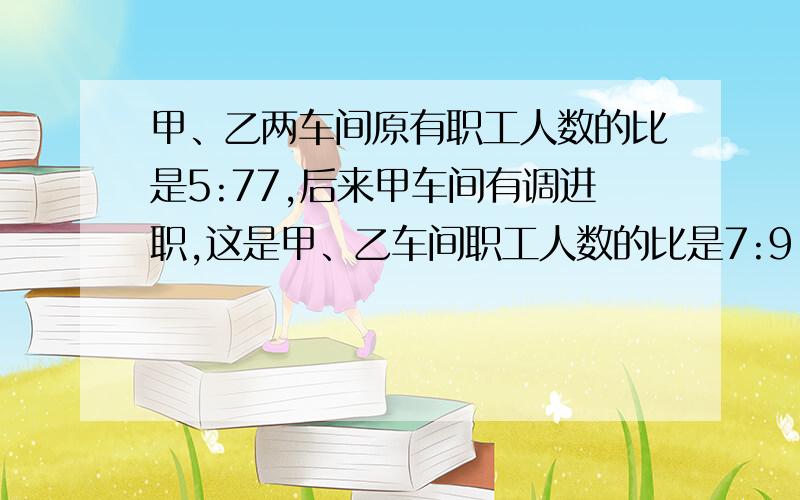 甲、乙两车间原有职工人数的比是5:77,后来甲车间有调进职,这是甲、乙车间职工人数的比是7:9,甲乙两车间有工多少人?（提示：甲、乙两车间人数比5:7可以转化为甲车间人数占乙车间人数的