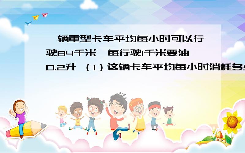 一辆重型卡车平均每小时可以行驶84千米,每行驶1千米要油0.2升 （1）这辆卡车平均每小时消耗多少一辆重型卡车平均每小时可以行驶84千米,每行驶1千米要油0.2升（1）这辆卡车平均每小时消