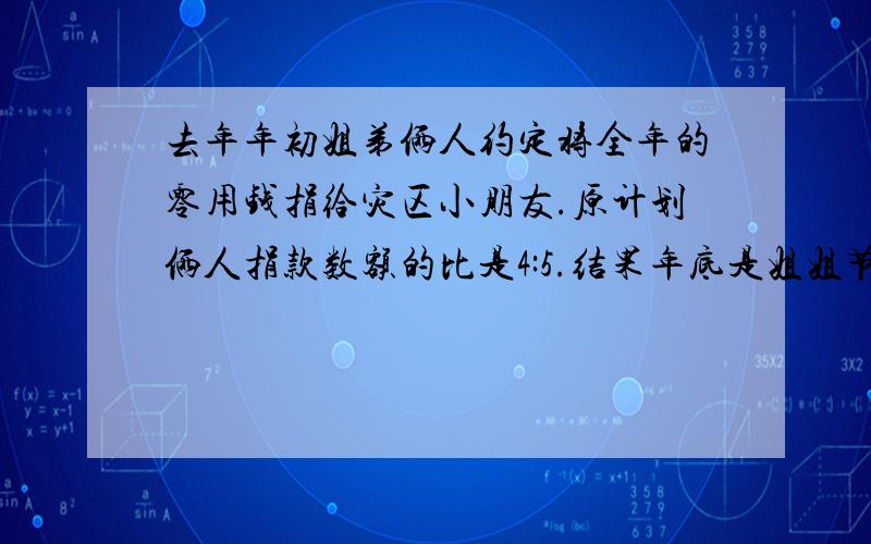 去年年初姐弟俩人约定将全年的零用钱捐给灾区小朋友.原计划俩人捐款数额的比是4:5.结果年底是姐姐节约下零用钱超过原计划的百分之15,弟弟节约下来的零用钱超过原计划的百分之12.实际