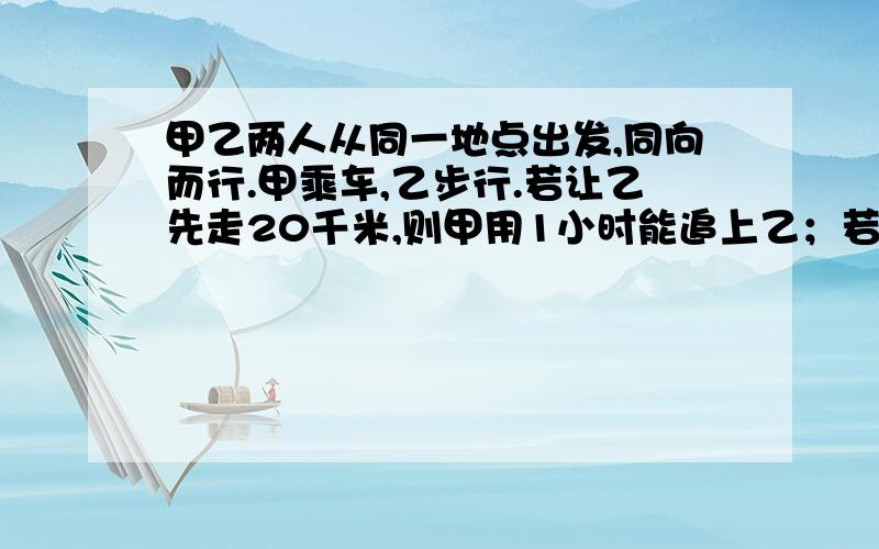 甲乙两人从同一地点出发,同向而行.甲乘车,乙步行.若让乙先走20千米,则甲用1小时能追上乙；若让乙先走1小时,则甲只需要15分钟便可追上乙,求甲乙两人的速度.