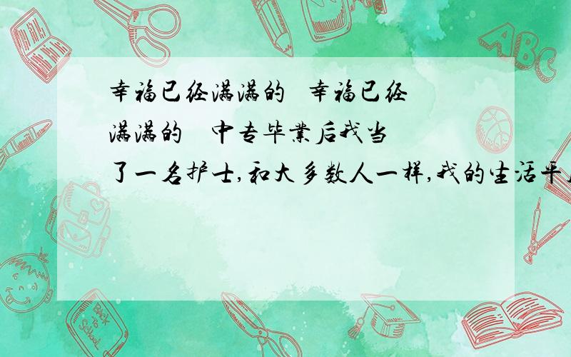 幸福已经满满的   幸福已经满满的    中专毕业后我当了一名护士,和大多数人一样,我的生活平凡而平淡.我不太留意这个忙碌的世界,这个世界也以它的现实漠视着我.随着时间的推移,我发现我