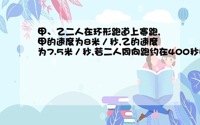 甲、乙二人在环形跑道上赛跑,甲的速度为8米／秒,乙的速度为7.5米／秒,若二人同向跑约在400秒时首次相遇,那么反向跑在多少秒时首次相遇?