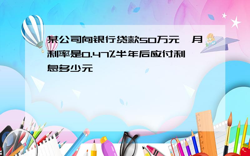 某公司向银行贷款50万元,月利率是0.47%半年后应付利息多少元