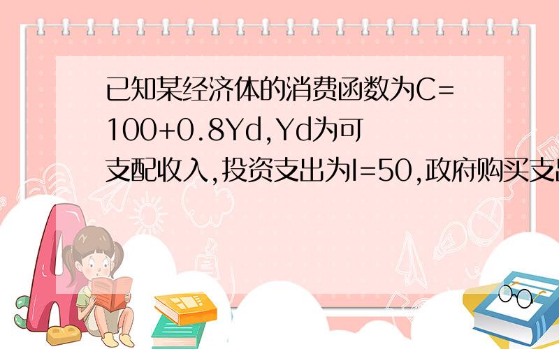 已知某经济体的消费函数为C=100+0.8Yd,Yd为可支配收入,投资支出为I=50,政府购买支出为G=200,政府转移支付为TR=62.5,税收为T=250.计算均衡的国民收入.可支配收入为YD=Y-T+TR=Y-250+62.5=Y-187.5Y=C+I+G=100+0.8Y