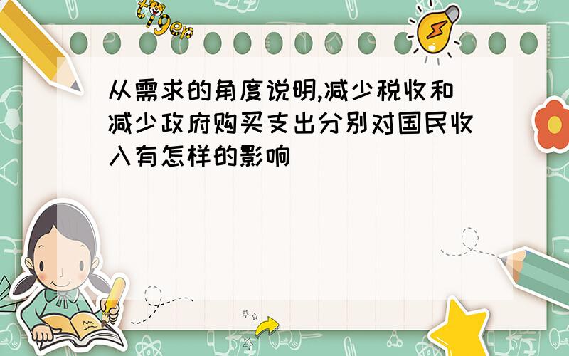 从需求的角度说明,减少税收和减少政府购买支出分别对国民收入有怎样的影响