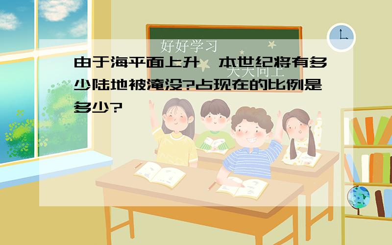 由于海平面上升,本世纪将有多少陆地被淹没?占现在的比例是多少?