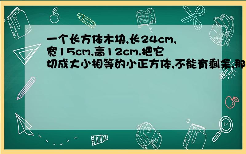 一个长方体木块,长24cm,宽15cm,高12cm.把它切成大小相等的小正方体,不能有剩余,那么正方体小木块棱长最大是多少