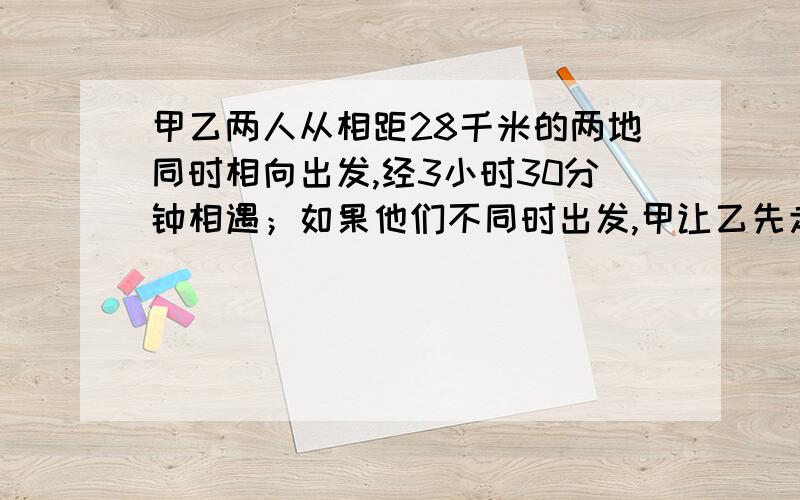 甲乙两人从相距28千米的两地同时相向出发,经3小时30分钟相遇；如果他们不同时出发,甲让乙先走2小时然后甲再出发,这样经过2小时45分钟与乙相遇,求甲乙两人的速度?