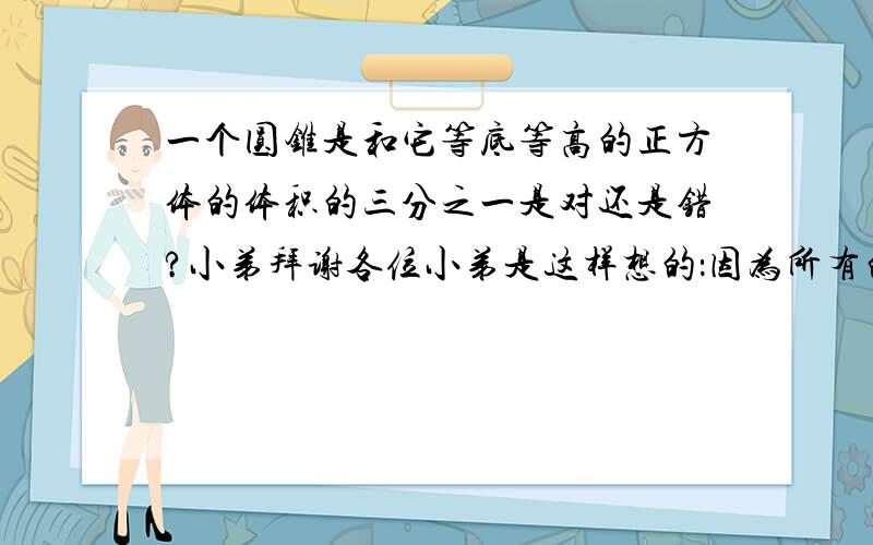 一个圆锥是和它等底等高的正方体的体积的三分之一是对还是错?小弟拜谢各位小弟是这样想的：因为所有的直主体的体积都等于V=Sh，圆柱亦是S=圆柱的底面积=正方体的底面积h=圆柱的高=正