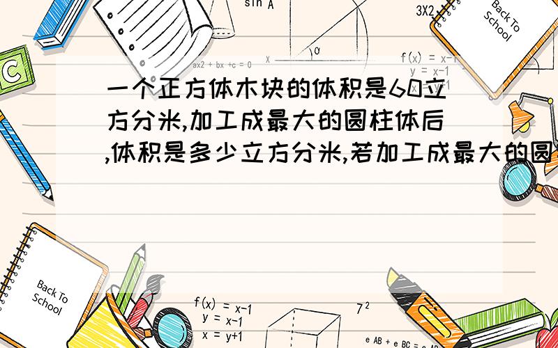 一个正方体木块的体积是60立方分米,加工成最大的圆柱体后,体积是多少立方分米,若加工成最大的圆锥体,还要削去多少立方分米