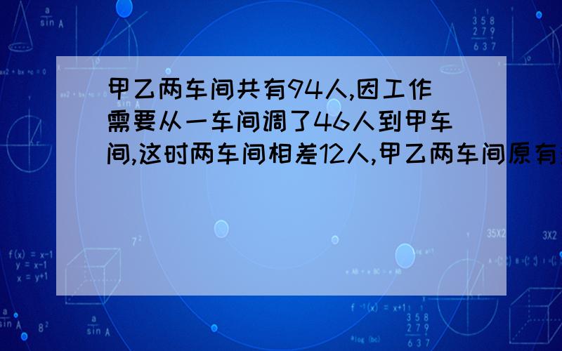 甲乙两车间共有94人,因工作需要从一车间调了46人到甲车间,这时两车间相差12人,甲乙两车间原有多少人?