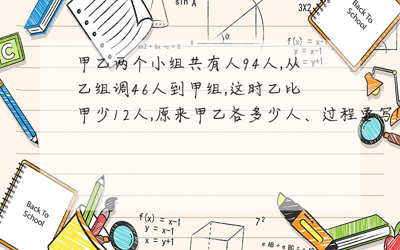 甲乙两个小组共有人94人,从乙组调46人到甲组,这时乙比甲少12人,原来甲乙各多少人、过程要写!还有1题：一批零件,由甲乙两人合作要15天完成,现在由甲做 了4天后,再接着由乙做了2天,共完成