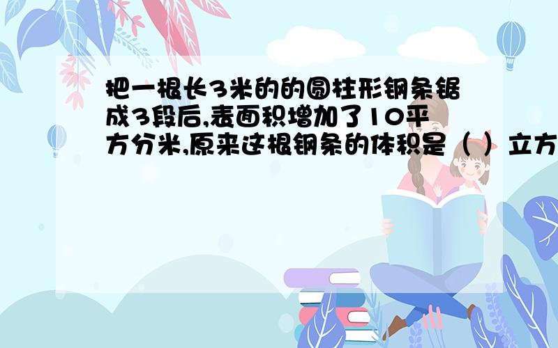 把一根长3米的的圆柱形钢条锯成3段后,表面积增加了10平方分米,原来这根钢条的体积是（ ）立方分米.