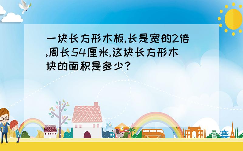 一块长方形木板,长是宽的2倍,周长54厘米,这块长方形木块的面积是多少?