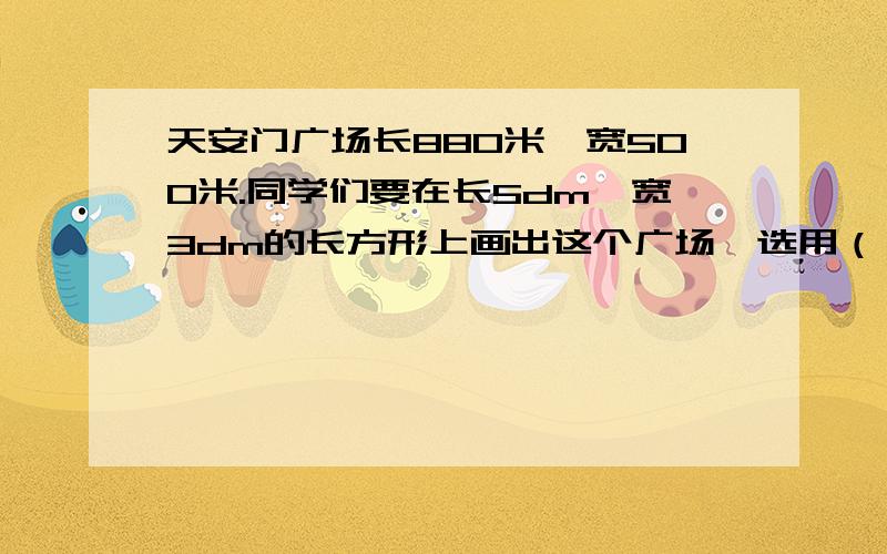 天安门广场长880米,宽500米.同学们要在长5dm、宽3dm的长方形上画出这个广场,选用（）的比例比较合适.A.1：1000 B.1：20000 C.1：2000