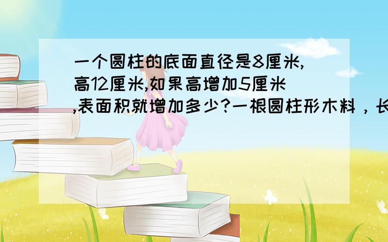 一个圆柱的底面直径是8厘米,高12厘米,如果高增加5厘米,表面积就增加多少?一根圆柱形木料，长6米，底面直径2分米，把它锯成3段，表面积增加多少?