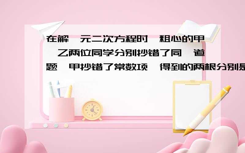 在解一元二次方程时,粗心的甲、乙两位同学分别抄错了同一道题,甲抄错了常数项,得到的两根分别是8和2：乙抄错了一次项系数,得到的两根分别是-9和-1.请找出正确的原方程.