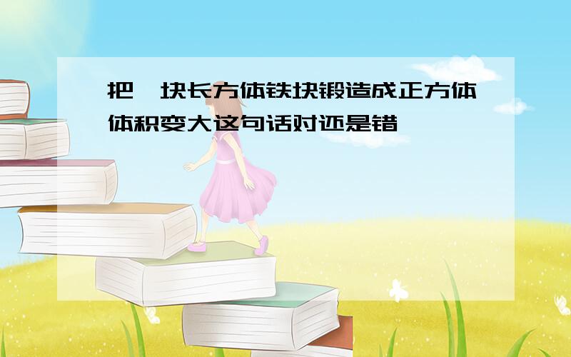 把一块长方体铁块锻造成正方体体积变大这句话对还是错