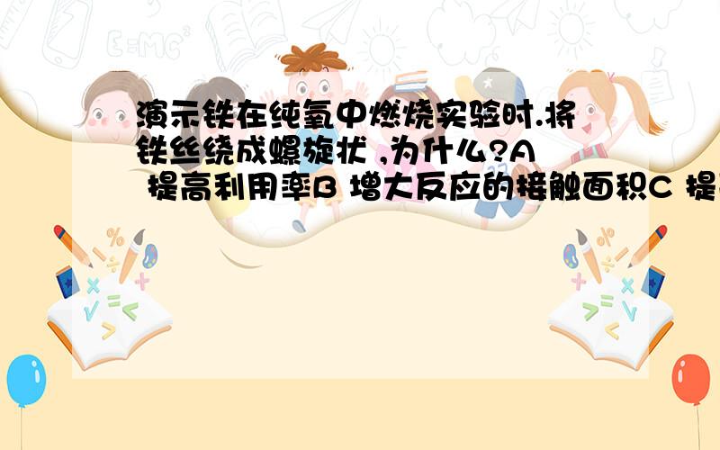 演示铁在纯氧中燃烧实验时.将铁丝绕成螺旋状 ,为什么?A 提高利用率B 增大反应的接触面积C 提高反应温度D 使瓶底氧气充分利用