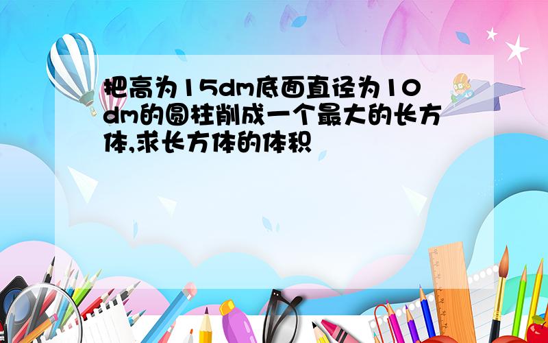 把高为15dm底面直径为10dm的圆柱削成一个最大的长方体,求长方体的体积