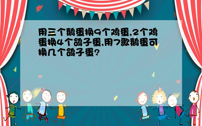 用三个鹅蛋换9个鸡蛋,2个鸡蛋换4个鸽子蛋,用7歌鹅蛋可换几个鸽子蛋?