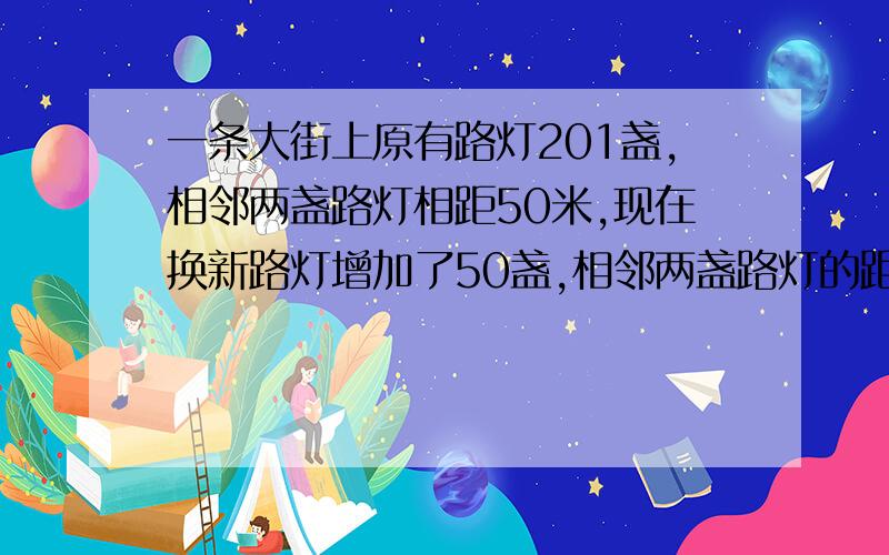 一条大街上原有路灯201盏,相邻两盏路灯相距50米,现在换新路灯增加了50盏,相邻两盏路灯的距离是多少米?