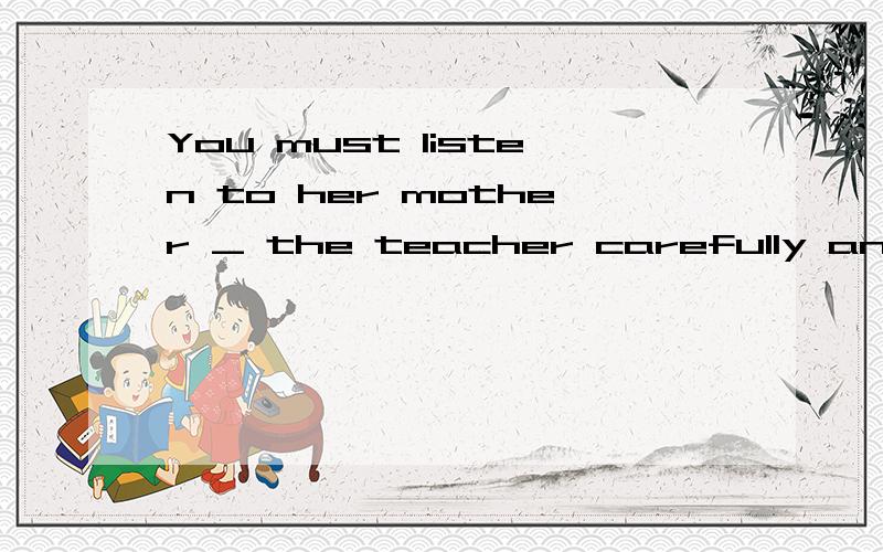 You must listen to her mother _ the teacher carefully and try to write _ the teacher's words.listen _ the 打岔了