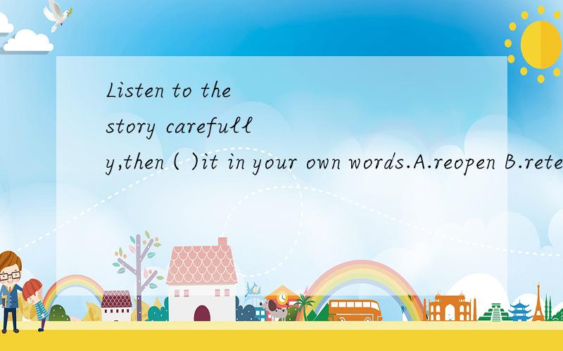 Listen to the story carefully,then ( )it in your own words.A.reopen B.retell C.reenter D.reunite