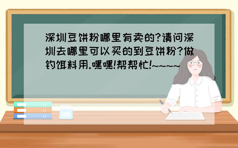 深圳豆饼粉哪里有卖的?请问深圳去哪里可以买的到豆饼粉?做钓饵料用.嘿嘿!帮帮忙!~~~~